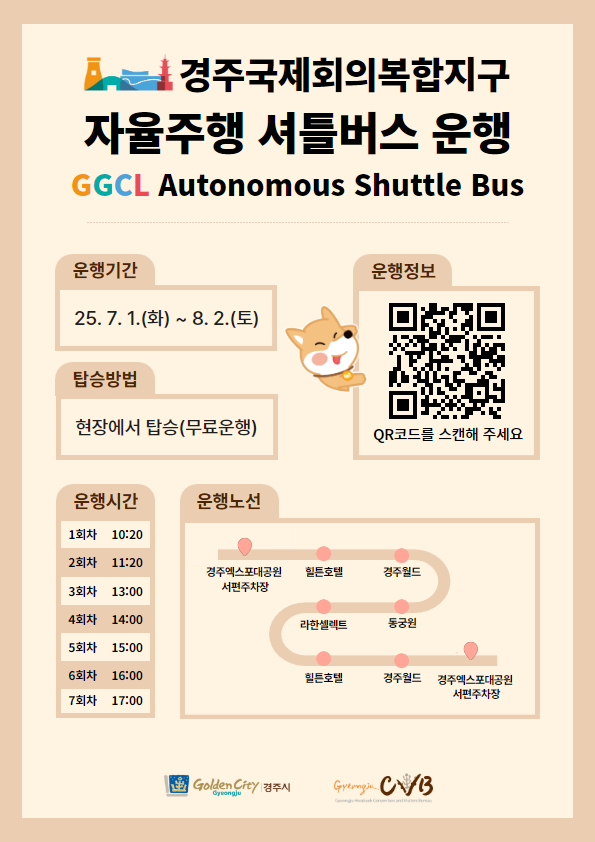 경주 보문관광단지 자율주행 셔틀버스 시험 임시운행 안내
운행기간 : 25. 7. 1.(화) ~ 8. 2.(토)
탑승방법 : 현장에서 탑승(무료운행)
운행정보 : QR코드를 스캔해 주세요 QR코드(접속링크:경주시교통정보센터로 이동)
운행시간 : 1회차 - 10:20, 2회차 - 11:20, 3회차 - 13:00, 4회차 - 14:00, 5회차 - 15:00, 6회차 - 16:00, 7회차 - 17:00
운행노선 : 경주엑스포대공원서편주차장 > 힐튼호텔 > 경주월드 > 동궁원 > 라한셀렉트 > 힐튼호텔 > 경주월드 > 경주엑스포대공원서편주차장
경주시