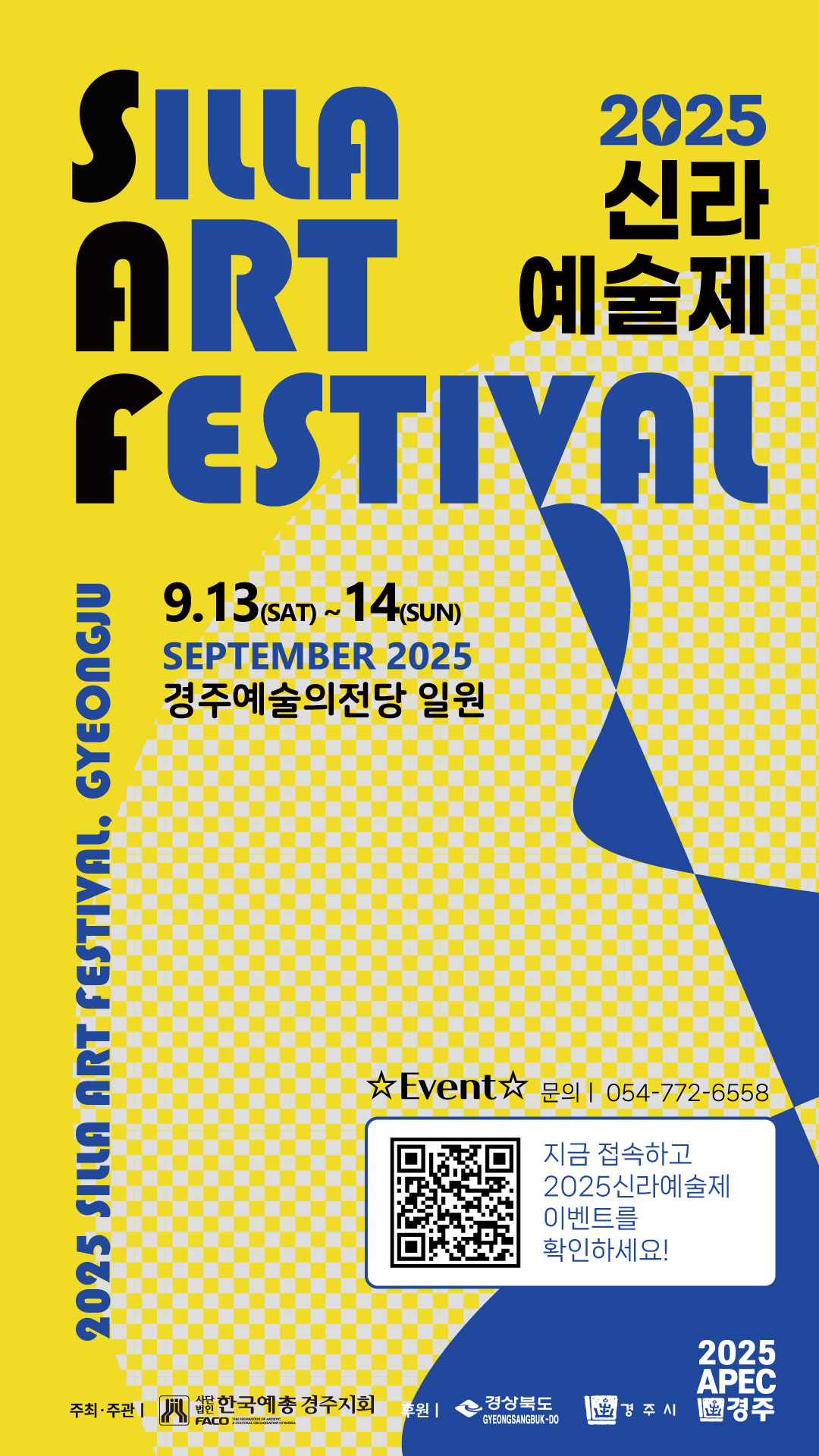 2025 신라예술제 SILLA ART FESTIVAL
9.13 (토) ~ 9.14 (일)
SEPTEMBER 2025
경주예술의전당 일원
문의 054-772-6558
Event
지금 접속하고 2025 신라예술제 이벤트를 확인하세요!
QR코드 접속링크 (신라예술자 인스타링크)
주최·주관 (사)한국예총 경주지회
후원 경상북도, 경주시
2025 APEC 경주