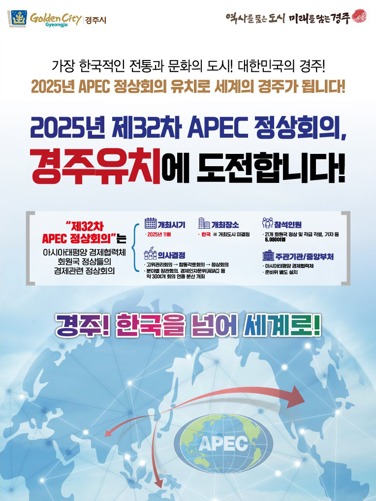 GoldenCity Gyeongju 경주시 / 역사를 품은도시 미래를 담는 경주, 가장 한국적인 전통과 문화의 도시! 대한민국의 경주! / 2025년 APEC 정상회의 유치로 세계의 경주가 됩니다! / 2025년 제32차 APEC 정상회의, 경주유치에 도전합니다. / 제32차 APEC 정상회의는 아시아태평양 경제협력체 회원국 정상들의 경제관련 정상회의 / 개최시기 - 2025년11월 / 개최장소 - 한국 ※개최도시 미결정 / 의사결정 - 고위관리회의→활동각료회의→정상회의, 분야별 장관회의, 경제인자문위(ABAC) 등 약 30여개 회의 연중 분산 개최 / 참석인원 - 21개 회원국 정상 및 각급 각료, 기자 등 6,000여명 / 주관기관/중앙부처 - 아시아태평양 경제협력체, 준비위 별도 설치 / 경주! 한국을 넘어 세계로! / APEC