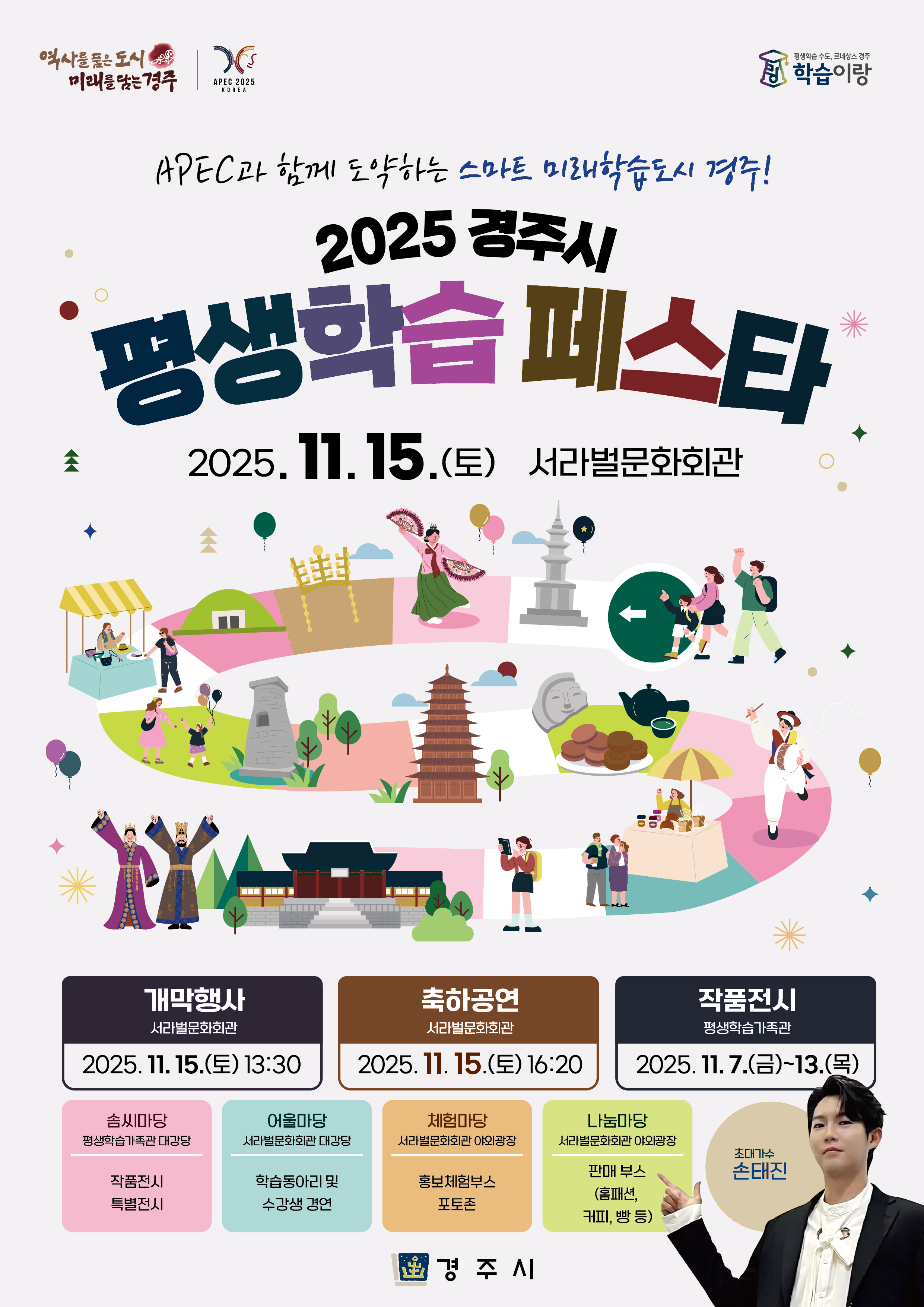 

    역사를 품은 도시 미래를 담는 경주
    APEC 2025 KOREA
    평생학습 수도, 르네상스 경주 학습이랑

    APEC과 함께 도약하는 스마트 미래학습도시 경주!
    2025 경주시
    평생학습페스타
    2025. 11.15.(토) 서라벌문화회관
    개막행사
    서라벌문화회관
    2025.11. 15.(토) 13:30
    축하공연
    서라벌문화회관
    2025. 11. 15.(토) 16:20
    작품전시
    평생학습가족관
    2025. 11.7.(금)~13.(목)
    솜씨마당
    평생학습가족관 대강당
    작품전시
    특별전시
    어울마당
    서라벌문화회관 대강당
    학습동아리 및
    수강생 경연
    체험마당
    서라벌문화회관 야외광장
    홍보체험부스
    포토존
    나눔마당
    서라벌문화회관 야외광장
    판매 부스
    (홈패션, 커피, 빵 등)
    초대가수
    손태진
    경주시
  