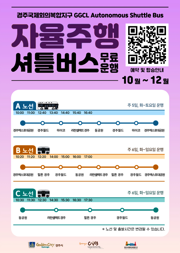 경주국제회의복합지구 GGCL Autonomous Shuttle Bus
  자율주행셔틀버스 무료운행 (10월~12월)
  예약 및 탑승안내(경주시 교통정보센터 홈페이지) 바로가기 큐알코드

  a노선 주 5일, 화~토요일 운행
  10:00 / 11:00 / 12:40 / 13:40 / 14:40 / 15:40 / 16:40
  경주엑스포대공원 - 경주월드 - 하이코 - 라한셀렉트 경주 - 동궁원 - 경주월드 - 하이코 - 경주엑스포대공원

  b노선 주 6일, 화~일요일 운행
  10:20 / 11:20 / 12:20 / 14:00 / 15:00 / 16:00 / 17:00
  경주엑스포대공원 - 힐튼 경주 - 경주월드 - 동궁원 - 라한셀렉트 경주 - 힐튼 경주 - 경주월드 - 경주엑스포대공원

  c노선 주 6일, 화~일요일 운행
  10:30 / 11:30 / 12:30 / 14:30 / 15:30 / 16:30 / 17:30
  동궁원 - 라한셀렉트 경주 - 힐튼 경주 - 경주월드 - 동궁원

  노선 및 출발시간은 변경될 수 있습니다.

  golden city 경주시 cvb 경주화백컨벤션뷰로 경주국제회의복합지구