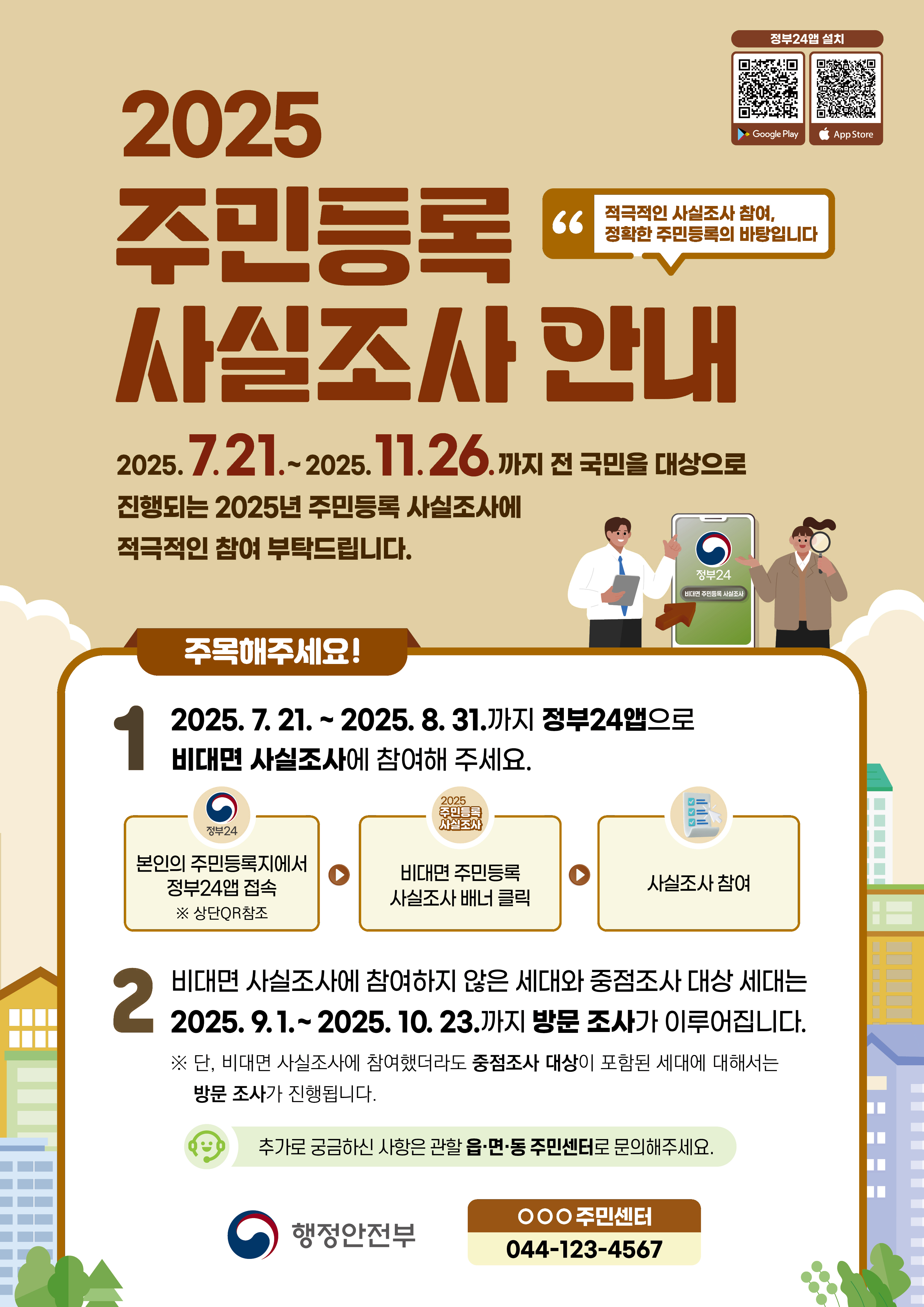 
  
  2025 주민등록 사실조사 안내
  2025. 7. 21. ~ 2025. 11. 26. 까지 전 국민을 대상으로 진행되는 2025년 주민등록 사실조사에 적극적인 참여 부탁드립니다
  적극적인 사실조사 참여, 정확한 주민등록의 바탕입니다

  정부24앱 설치
  googleplay 바로가기 큐알코드
  app store 바로가기 큐알코드

  주목해주세요!
  1. 2025. 7. 21. ~ 2025. 8. 31. 까지 정부24앱으로 비대면 사실조사에 참여해 주세요
  정부24 본인의 주민등록지에서 정부24앱 접속 * 상단QR참조
  2025 주민등록 사실조사 비대면 주민등록 사실조사 배너 클릭
  사실조사 참여
  2. 비대면 사실조사에 참여하지 않은 세대와 중점조사 대상 세대는 2025. 9. 1. ~ 2025. 10. 23. 까지 방문 조사가 이루어집니다
  * 단, 비대면 사실조사에 참여했더라도 중점조사 대상이 포함된 세대에 대해서는 방문 조사가 진행됩니다
  추가로 궁금하신 사항은 관할 읍면동 주민센터로 문의해주세요
  행정안전부 OOO주민센터 044-123-4567

  