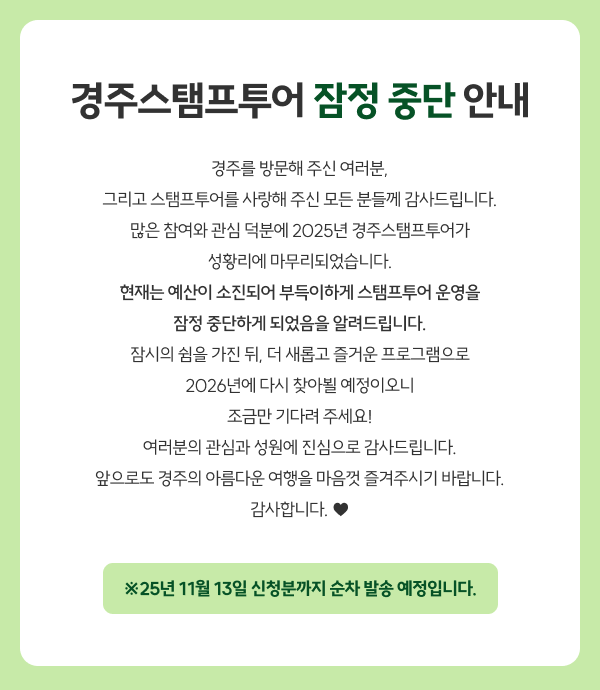 경주스탬프투어 잠정 중단 안내
        경주를 방문해 주신 여러분,
        그리고 스탬프투어를 사랑해 주신 모든 분들께 감사드립니다.
        많은 참여와 관심 덕분에 2025년 경주스탬프투어가
        성황리에 마무리되었습니다.
        현재는 예산이 소진되어 부득이하게 스탬프투어 운영을
        잠정 중단하게 되었음을 알려드립니다.
        잠시의 쉼을 가진 뒤, 더 새롭고 즐거운 프로그램으로
        2026년에 다시 찾아뵐 예정이오니
        조금만 기다려 주세요!
        여러분의 관심과 성원에 진심으로 감사드립니다.
        앞으로도 경주의 아름다운 여행을 마음껏 즐겨주시기 바랍니다.
        감사합니다. ♥
        ※25년 11월 13일 신청분까지 순차 발송 예정입니다.