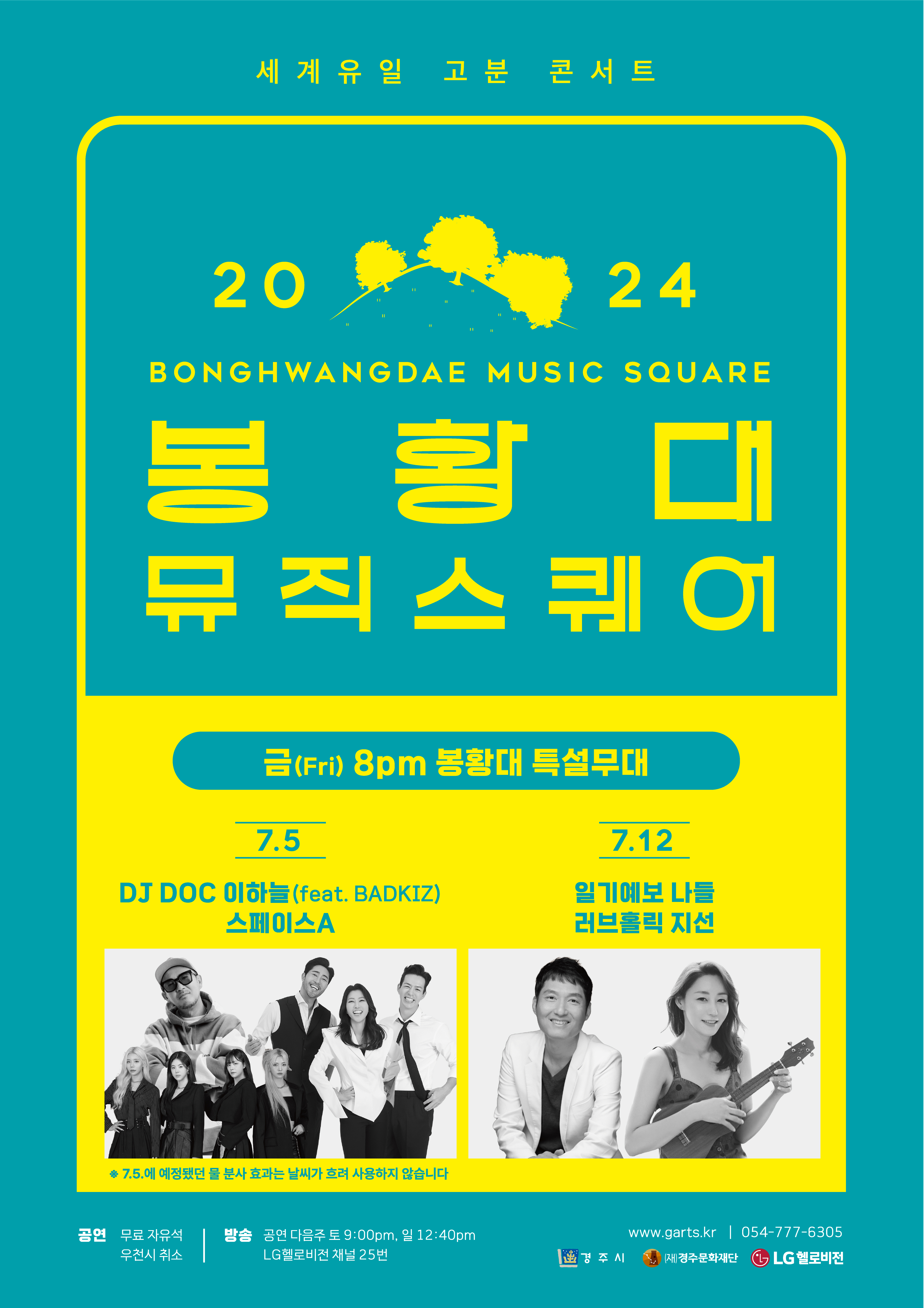 세계유일고분콘서트 2024봉황대뮤직스퀘어(BONGHWANGDAE MUSIC SQUARE) 금요일 저녁 8시 7월 5일 DJ DOC 이하늘(feat.BADKIZ)&스페이스A, * 7월 5일 예정됐던 물 분사 효과는 날씨가 흐려 사용하지 않습니다. 7월 12일 일기예보 나들&러브홀릭 지선 공연 : 무료 자유석, 우천시 취소 방송 : 공연 다음주 토 9:00PM, 일 12:40PM LG헬로비전 채널 25번 www.garts.kr 054-777-6305 경주시 경주문화재단 LG헬로비전