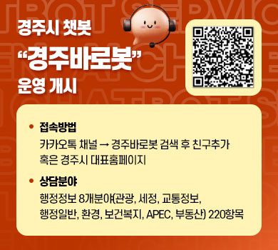 경주시 챗봇 “경주바로봇” 운영 개시 /  1. 접속방법 : 카카오톡 채널 → 경주바로봇 검색 후 친구추가 혹은 경주시 대표홈페이지  2. 상담분야 : 행정정보 8개분야(관광, 세정, 교통정보, 행정일반, 환경, 보건복지, APEC, 부동산) 220항목 / QR코드 이미지 - https://g.answerny.ai/chatbot/projects/gyeongju/chatbot_gyeongju.html 사이트로 이동