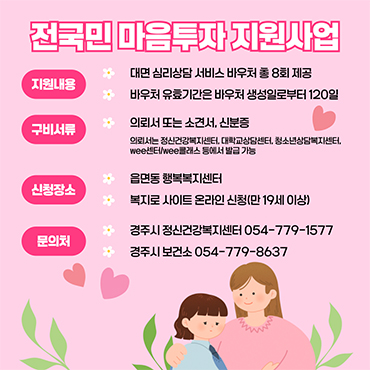 전국민 마음투자 지원사업 지원내용 대면 심리상담 서비스 바우처 총 8회 제공 구비서류 의뢰서 또는 소견서, 신분증 의뢰서는 정신건강복지센터, 대학교상담센터, 청소년상담복지센터, wee센터/wee클래스 등에서 발급 가능 신청장소 읍면동 행복복지센터 복지로 사이트 온라인 신청 (만 19세 이상) 문의처 경주시 정신건강복지센터 054-779-1577 경주시 보건소 054-779-8637