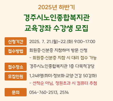 2025년 하반기 경주시노인종합복지관 교육강좌 수강생 모집 신청기간 2025. 7. 21.(월)~22.(화) 9:00~17:00 접수방법 회원증·신분증 지참하여 방문 신청 - 회원증·신분증 지참 시 대리 접수 가능 접수장소 경주시노인종합복지관 1층 다목적강당 모집인원 1,248명(취미·정보화·교양·건강 50강좌) - 선착순 아님, 정원초과 시 컴퓨터 추첨 문의 054-760-2513, 2514