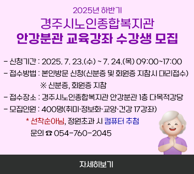 2025년 하반기 경주시노인종합복지관 안강분관 교육강좌 수강생 모집  - 신청기간 : 2025. 7. 23.(수) ~ 7. 24.(목) 09:00~17:00  - 접수방법 : 본인방문 신청(신분증 및 회원증 지참시 대리접수)                   ※ 신분증, 회원증 지참  - 접수장소 : 경주시노인종합복지관 안강분관 1층 다목적강당  - 모집인원 : 400명(취미·정보화·교양·건강 17강좌)               * 선착순아님, 정원초과 시 컴퓨터 추첨      문의 ☎ 054-760-2045