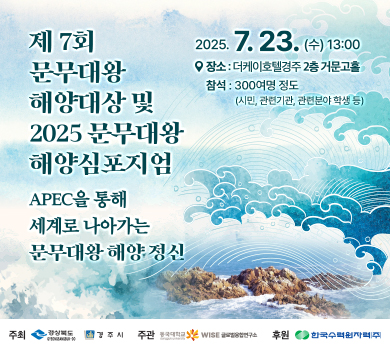 제7회 문무대왕 해양대상 및 2025 문무대왕 해양심포지엄 - APEC을 통해 세계로 나아가는 문무대왕 해양 정신 / 2025년 7월 23일 수요일 13시 / 장소 : 더케이호텔경주 2층 거문고홀 / 참석 : 300여명 정도(시민, 관련기관, 관련분야 학생 등) / 주최 : 경상북도, 경주시 / 주관 : 동국대학교 WISE 글로벌융합연구소 / 후원 : 한국수력원자력(주)