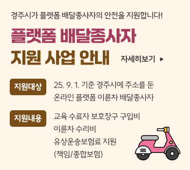 경주시가 플랫폼 배달종사자의 안전을 지원합니다! 플랫폼 배달종사자 지원 사업 안내 자세히보기 지원대상 25. 9. 1. 기준 경주시에 주소를 둔 온라인 플랫폼 이륜차 배달종사자 지원내용 교육 수료자 보호장구 구입비 이륜차 수리비 유상운송보험료 지원 (책임/종합보험)