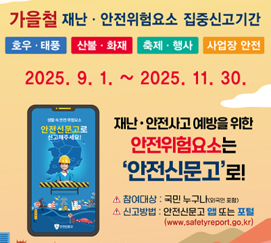 가을철 재난·안전위험요소 집중신고기간 호우·태풍 산불·화재 축제·행사 사업장 안전 2025. 9. 1. ~ 2025. 11. 30.  재난·안전사고 예방을 위한 안전위험요소는 ‘안전신문고’로!  참여대상: 국민 누구나(외국인 포함) 신고방법: 안전신문고 앱 또는 포털 (www.safetyreport.go.kr)