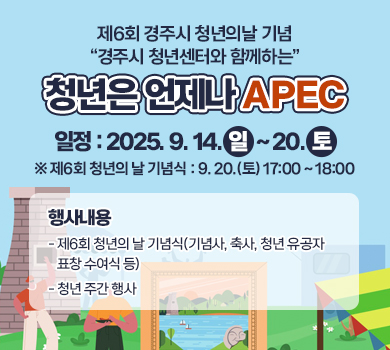 제6회 경주시 청년의날 기념 “경주시 청년센터와 함께하는” 청년은 언제나 APEC 일    정 : 2025. 9. 14.(일) ~ 20.(토)  ※ 제6회 청년의 날 기념식 : 9. 20.(토) 17:00 ~ 18:00  행사내용    - 제6회 청년의 날 기념식(기념사, 축사, 청년 유공자 표창 수여식 등)     - 청년 주간 행사