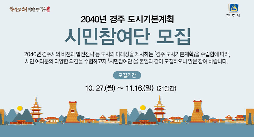 2040년 경주 도시기본계획 시민참여단 모집
 2040년 경주시의 비전과 발전전략 등 도시의 미래상을 제시하는 「경주 도시기본계획」을 수립함에 따라, 시민 여러분의 다양한 의견을 수렴하고자 「시민참여단」을 붙임과 같이 모집하오니 많은 참여 바랍니다. 
 - 모집기간 : 2025.10.27. ~ 2025.11.16. (21일간)
