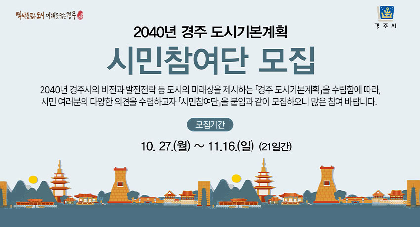 2040년 경주 도시기본계획 시민참여단 모집
 2040년 경주시의 비전과 발전전략 등 도시의 미래상을 제시하는 「경주 도시기본계획」을 수립함에 따라, 시민 여러분의 다양한 의견을 수렴하고자 「시민참여단」을 붙임과 같이 모집하오니 많은 참여 바랍니다. 
 - 모집기간 : 2025.10.27. ~ 2025.11.16. (21일간)