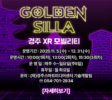 GOLDEN SILLA 경주 XR 모빌리티 운영기간 : 2025.11. 5.(수) ~ 12. 31.(수) 운영시간 : 10:00(1회차), 13:00(2회차), 15:30(3회차) 운 영 일 : 매주 수~일요일(주5일) 휴무일 : 월∙화요일  문의 : (재)경주스마트미디어센터 기술개발팀 ☏ 054-701-2934 자세히보기