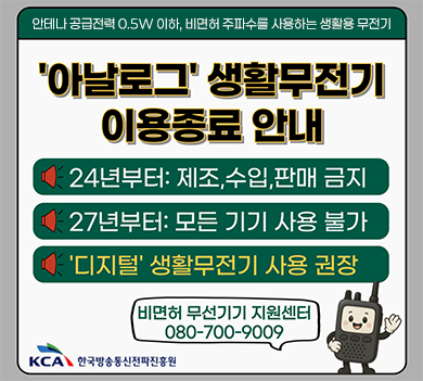 안테나 공급전력 0.5W 이하, 비면허 주파수를 사용하는 생활용 무전기 아날로그 생활무전기 이용종료 안내 | 24년부터: 제조, 수입, 판매 금지 | 27년부터: 모든 기기 사용 불가 | ‘디지털’ 생활무전기 사용 권장 | 비면허 무선기기 지원센터 080-700-9009 | kca 한국방송통신전파진흥원