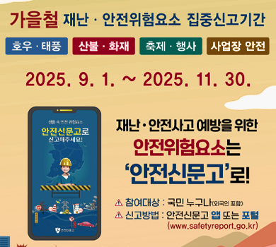 가을철 재난·안전위험요소 집중신고기간 호우·태풍 산불·화재 축제·행사 사업장 안전 2025. 9. 1. ~ 2025. 11. 30. 재난·안전사고 예방을 위한 안전위험요소는 안전신문고로! 생활 속 안전 위험요소 안전신문고로 신고해주세요! 참여대상 : 국민 누구나(외국인 포함) 신고방법 : 안전신문고 앱 또는 포털 (www.safetyreport.go.kr)