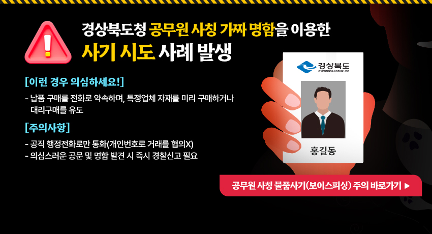 경상북도청 공무원 사칭 가짜 명함을 이용한 사기 시도 사례 발생
[이런 경우 의심하세요!]
- 납품 구매를 전화로 약속하며, 특정업체 자재를 미리 구매하거나 대리구매를 유도
[주의사항]
- 공직 행정전화로만 통화(개인번호로 거래를 협의X)
- 의심스러운 공문 및 명함 발견 시 즉시 경찰신고 필요
공무원 사칭 물품사기(보이스피싱) 주의 바로가기 ▶