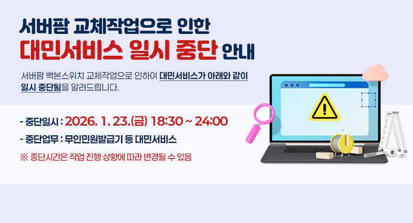 서버팜 교체작업으로 인한 대민서비스 일시 중단 안내 - 서버팜 백본스위치 교체작업으로 인하여 대민서비스가 아래와 같이 일시 중단됨을 알려드립니다. 중단일시 : 2026. 1. 23.(금) 18:30 ~ 24:00, 중단업무 : 무인민원발급기 등 대민서비스 ※ 중단시간은 작업 진행 상황에 따라 변경될 수 있음