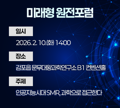 미래형 원전포럼
 ❍ 일 시 : 2026. 2. 10.(화) 14:00
  ❍ 장 소 : 감포읍 문무대왕과학연구소 B1 컨벤션홀
  ❍ 주 제 : 인공지능시대 SMR, 과학으로 접근한다