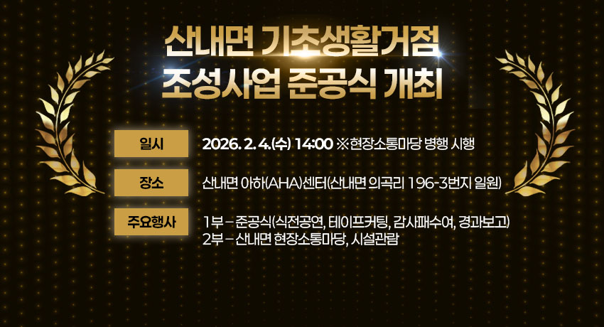 산내면 기초생활거점 조성사업 준공식 개최
일    시 : 2026. 2. 4.(수) 14:00 ※  현장소통마당 병행 시행
장    소 : 산내면 아하(AHA)센터(산내면 의곡리 196-3번지 일원)
주요행사
 1) 1부 – 준공식(식전공연, 테이프커팅, 감사패수여, 경과보고)
 2) 2부 – 산내면 현장소통마당, 시설관람